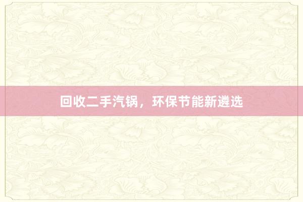 回收二手汽锅,环保节能新遴选