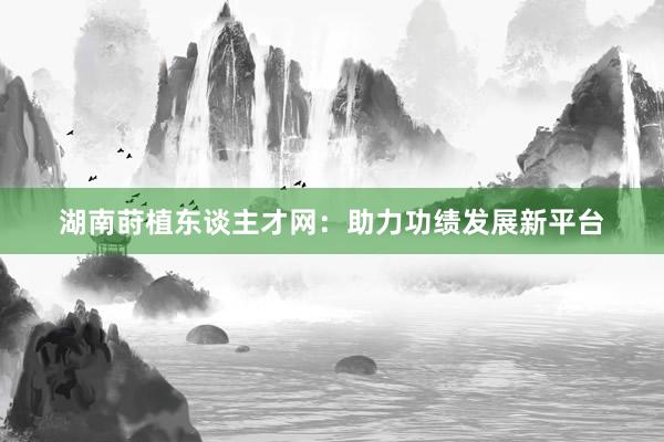 湖南莳植东谈主才网：助力功绩发展新平台
