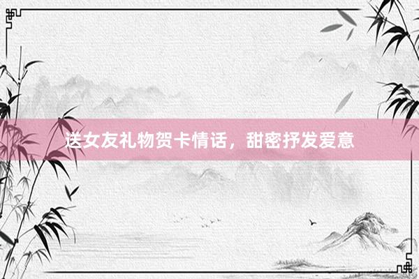送女友礼物贺卡情话，甜密抒发爱意