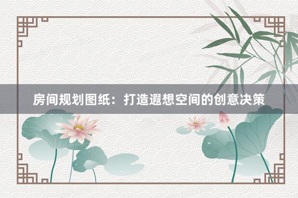 房间规划图纸:打造遐想空间的创意决策
