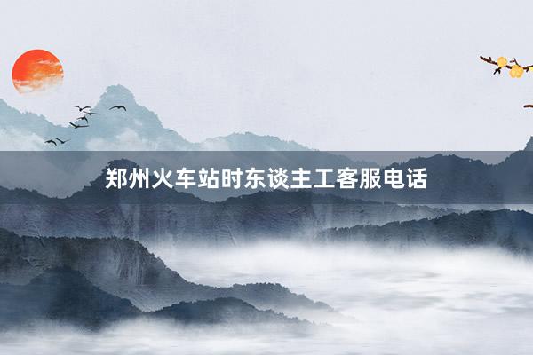 郑州火车站时东谈主工客服电话